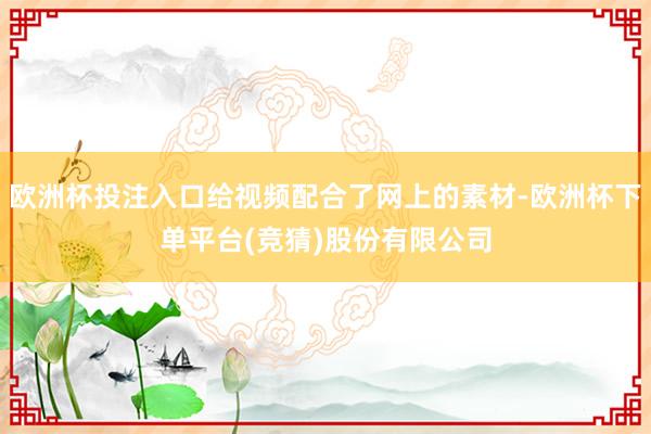 欧洲杯投注入口给视频配合了网上的素材-欧洲杯下单平台(竞猜)股份有限公司