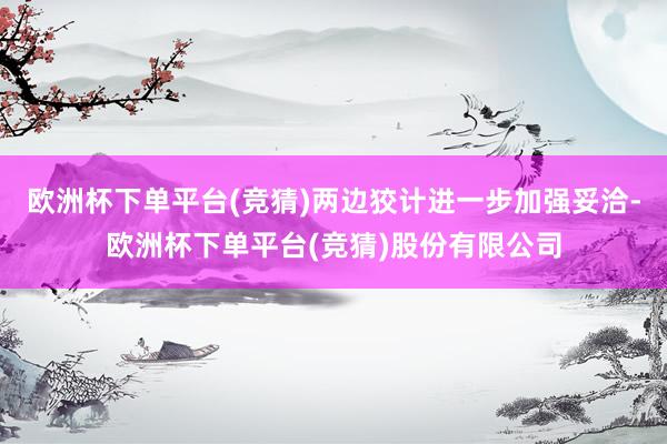 欧洲杯下单平台(竞猜)两边狡计进一步加强妥洽-欧洲杯下单平台(竞猜)股份有限公司