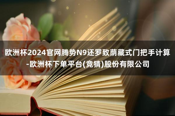 欧洲杯2024官网腾势N9还罗致荫藏式门把手计算-欧洲杯下单平台(竞猜)股份有限公司