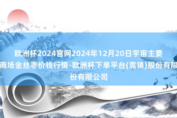 欧洲杯2024官网2024年12月20日宇宙主要批发商场金丝枣价钱行情-欧洲杯下单平台(竞猜)股份有限公司