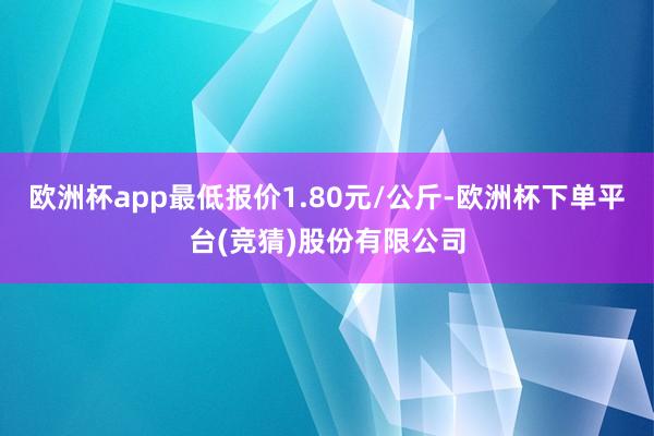 欧洲杯app最低报价1.80元/公斤-欧洲杯下单平台(竞猜)股份有限公司