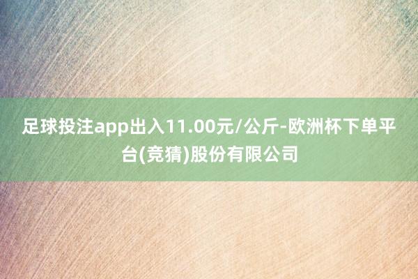 足球投注app出入11.00元/公斤-欧洲杯下单平台(竞猜)股份有限公司