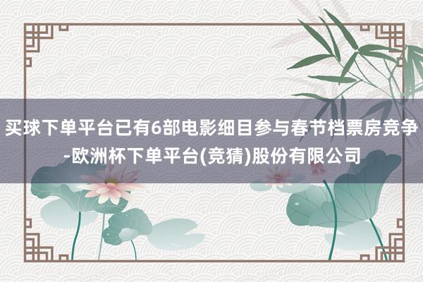 买球下单平台已有6部电影细目参与春节档票房竞争-欧洲杯下单平台(竞猜)股份有限公司