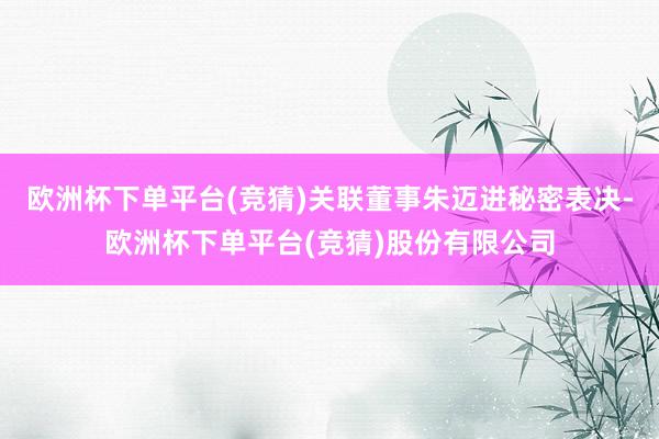 欧洲杯下单平台(竞猜)关联董事朱迈进秘密表决-欧洲杯下单平台(竞猜)股份有限公司