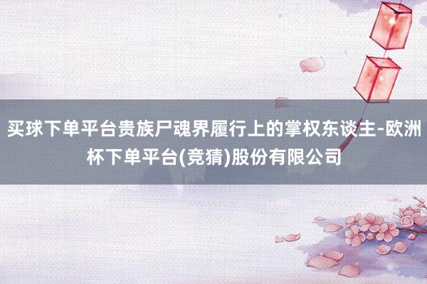 买球下单平台贵族尸魂界履行上的掌权东谈主-欧洲杯下单平台(竞猜)股份有限公司