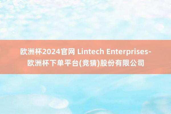 欧洲杯2024官网 Lintech Enterprises-欧洲杯下单平台(竞猜)股份有限公司