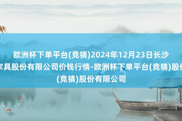 欧洲杯下单平台(竞猜)2024年12月23日长沙马王堆农家具股份有限公司价钱行情-欧洲杯下单平台(竞猜)股份有限公司