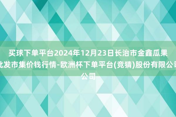 买球下单平台2024年12月23日长治市金鑫瓜果批发市集价钱行情-欧洲杯下单平台(竞猜)股份有限公司