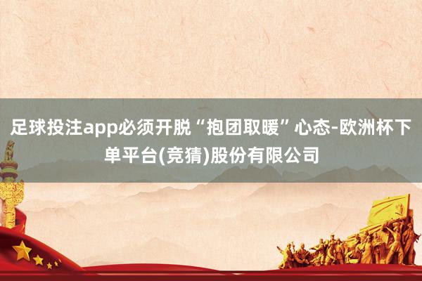 足球投注app必须开脱“抱团取暖”心态-欧洲杯下单平台(竞猜)股份有限公司
