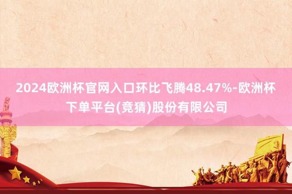 2024欧洲杯官网入口环比飞腾48.47%-欧洲杯下单平台(竞猜)股份有限公司