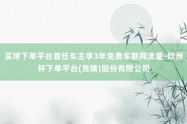 买球下单平台首任车主享3年免费车联网流量-欧洲杯下单平台(竞猜)股份有限公司