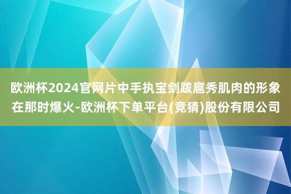 欧洲杯2024官网片中手执宝剑跋扈秀肌肉的形象在那时爆火-欧洲杯下单平台(竞猜)股份有限公司