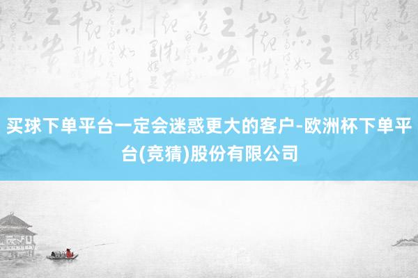 买球下单平台一定会迷惑更大的客户-欧洲杯下单平台(竞猜)股份有限公司