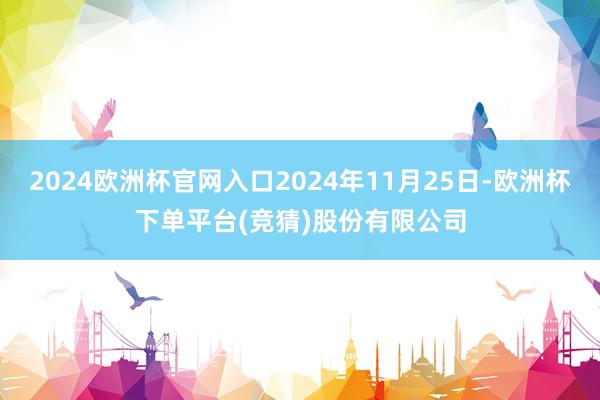 2024欧洲杯官网入口2024年11月25日-欧洲杯下单平台(竞猜)股份有限公司