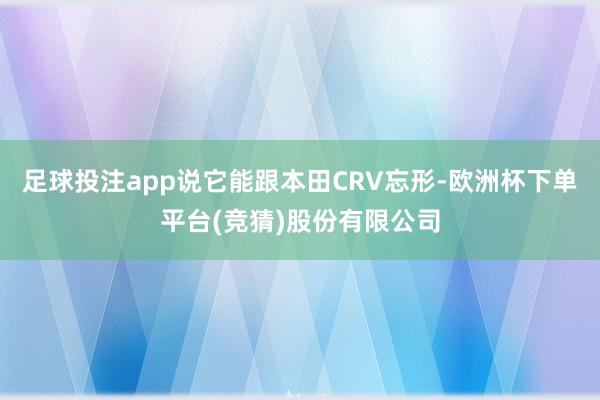足球投注app说它能跟本田CRV忘形-欧洲杯下单平台(竞猜)股份有限公司