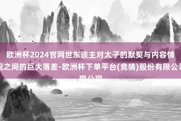 欧洲杯2024官网世东谈主对太子的默契与内容情况之间的巨大落差-欧洲杯下单平台(竞猜)股份有限公司