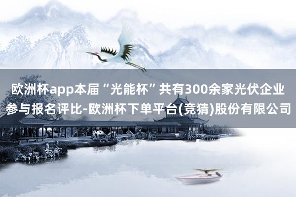 欧洲杯app本届“光能杯”共有300余家光伏企业参与报名评比-欧洲杯下单平台(竞猜)股份有限公司