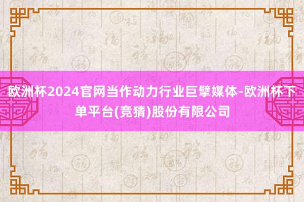 欧洲杯2024官网当作动力行业巨擘媒体-欧洲杯下单平台(竞猜)股份有限公司