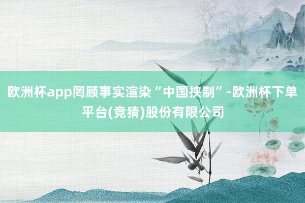 欧洲杯app罔顾事实渲染“中国挟制”-欧洲杯下单平台(竞猜)股份有限公司