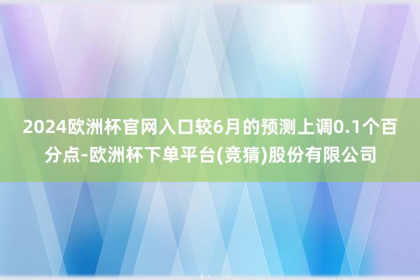 2024欧洲杯官网入口较6月的预测上调0.1个百分点-欧洲杯下单平台(竞猜)股份有限公司