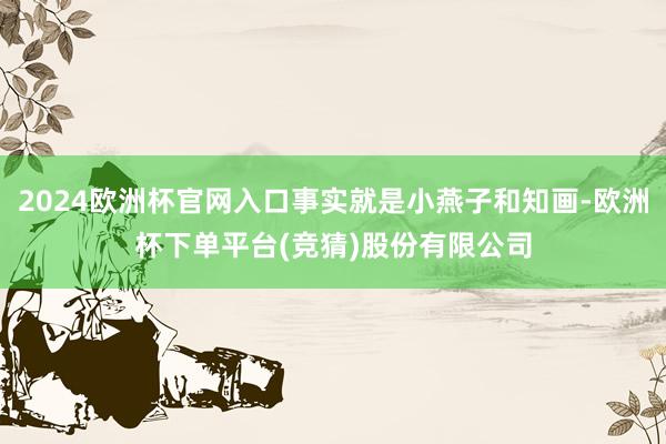 2024欧洲杯官网入口事实就是小燕子和知画-欧洲杯下单平台(竞猜)股份有限公司