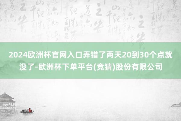 2024欧洲杯官网入口弄错了两天20到30个点就没了-欧洲杯下单平台(竞猜)股份有限公司
