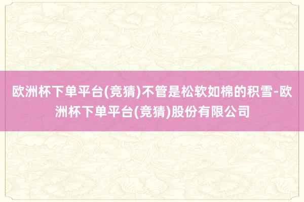 欧洲杯下单平台(竞猜)不管是松软如棉的积雪-欧洲杯下单平台(竞猜)股份有限公司