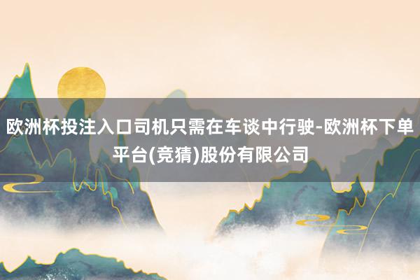 欧洲杯投注入口司机只需在车谈中行驶-欧洲杯下单平台(竞猜)股份有限公司