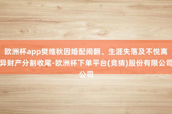 欧洲杯app樊维秋因婚配闹翻、生涯失落及不悦离异财产分割收尾-欧洲杯下单平台(竞猜)股份有限公司