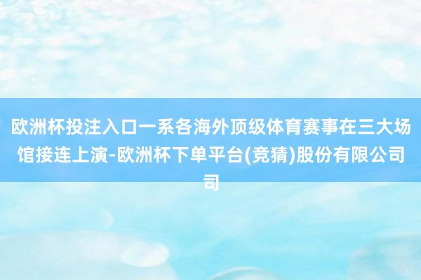 欧洲杯投注入口一系各海外顶级体育赛事在三大场馆接连上演-欧洲杯下单平台(竞猜)股份有限公司
