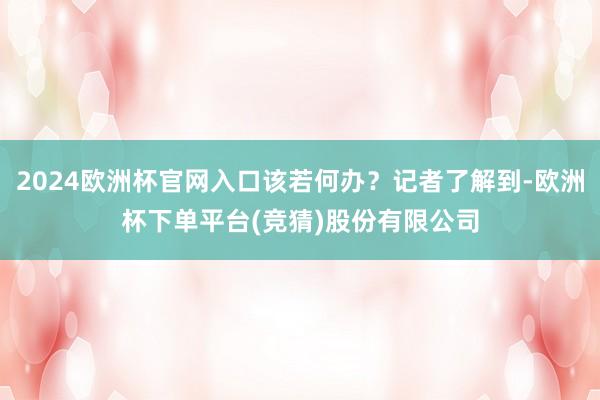2024欧洲杯官网入口该若何办？记者了解到-欧洲杯下单平台(竞猜)股份有限公司