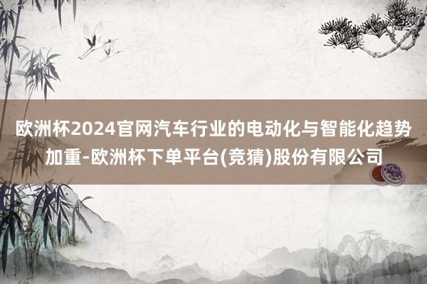 欧洲杯2024官网汽车行业的电动化与智能化趋势加重-欧洲杯下单平台(竞猜)股份有限公司
