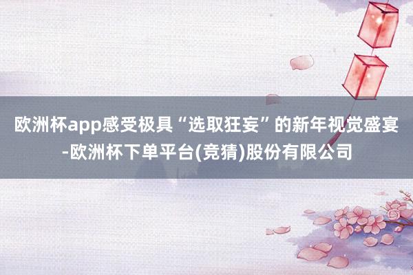 欧洲杯app感受极具“选取狂妄”的新年视觉盛宴-欧洲杯下单平台(竞猜)股份有限公司