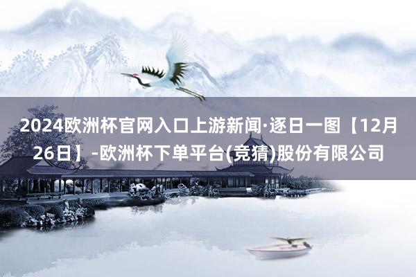 2024欧洲杯官网入口上游新闻·逐日一图【12月26日】-欧洲杯下单平台(竞猜)股份有限公司