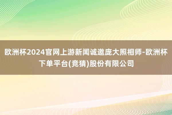 欧洲杯2024官网上游新闻诚邀庞大照相师-欧洲杯下单平台(竞猜)股份有限公司