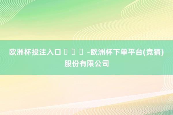 欧洲杯投注入口 ​​​-欧洲杯下单平台(竞猜)股份有限公司
