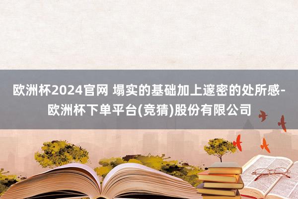 欧洲杯2024官网 塌实的基础加上邃密的处所感-欧洲杯下单平台(竞猜)股份有限公司