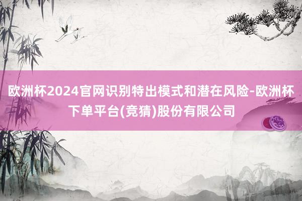 欧洲杯2024官网识别特出模式和潜在风险-欧洲杯下单平台(竞猜)股份有限公司