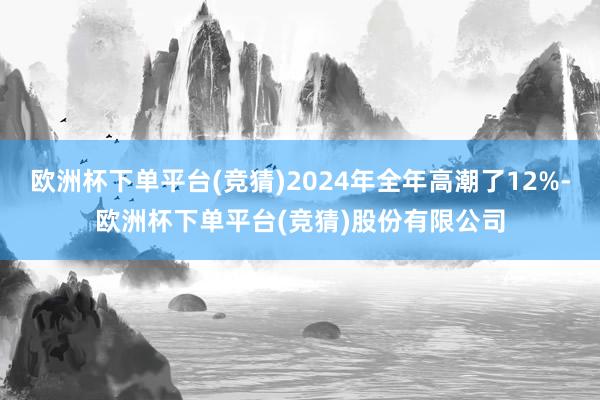 欧洲杯下单平台(竞猜)2024年全年高潮了12%-欧洲杯下单平台(竞猜)股份有限公司