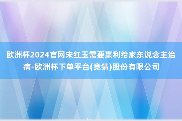 欧洲杯2024官网宋红玉需要赢利给家东说念主治病-欧洲杯下单平台(竞猜)股份有限公司