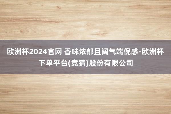 欧洲杯2024官网 香味浓郁且阔气端倪感-欧洲杯下单平台(竞猜)股份有限公司