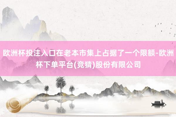 欧洲杯投注入口在老本市集上占据了一个限额-欧洲杯下单平台(竞猜)股份有限公司