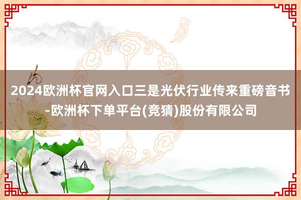 2024欧洲杯官网入口三是光伏行业传来重磅音书-欧洲杯下单平台(竞猜)股份有限公司