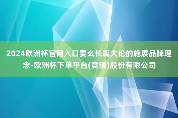 2024欧洲杯官网入口要么长篇大论的施展品牌理念-欧洲杯下单平台(竞猜)股份有限公司