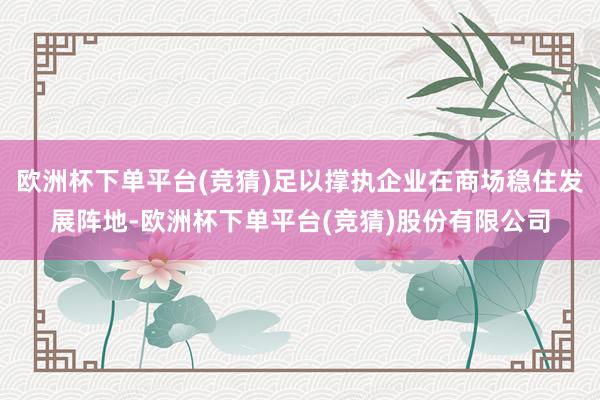 欧洲杯下单平台(竞猜)足以撑执企业在商场稳住发展阵地-欧洲杯下单平台(竞猜)股份有限公司