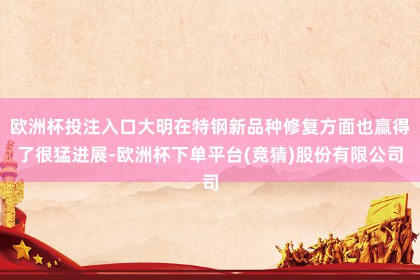 欧洲杯投注入口大明在特钢新品种修复方面也赢得了很猛进展-欧洲杯下单平台(竞猜)股份有限公司
