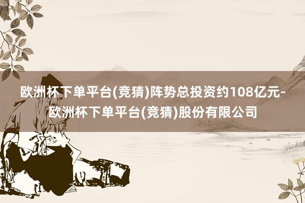 欧洲杯下单平台(竞猜)　　阵势总投资约108亿元-欧洲杯下单平台(竞猜)股份有限公司