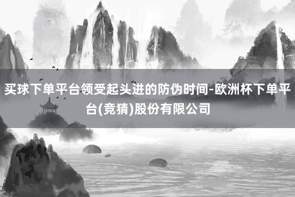 买球下单平台领受起头进的防伪时间-欧洲杯下单平台(竞猜)股份有限公司