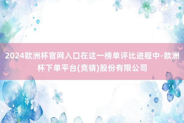 2024欧洲杯官网入口在这一榜单评比进程中-欧洲杯下单平台(竞猜)股份有限公司