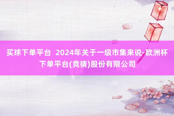 买球下单平台  2024年关于一级市集来说-欧洲杯下单平台(竞猜)股份有限公司